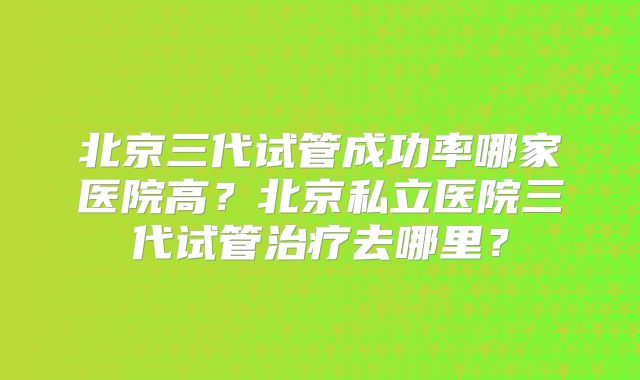 北京三代试管成功率哪家医院高？北京私立医院三代试管治疗去哪里？