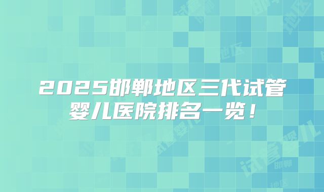 2025邯郸地区三代试管婴儿医院排名一览！