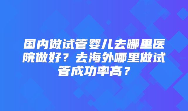 国内做试管婴儿去哪里医院做好？去海外哪里做试管成功率高？