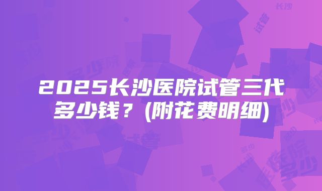 2025长沙医院试管三代多少钱？(附花费明细)