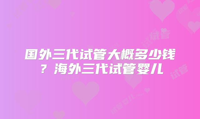 国外三代试管大概多少钱？海外三代试管婴儿
