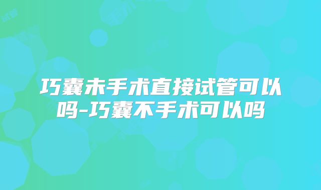 巧囊未手术直接试管可以吗-巧囊不手术可以吗