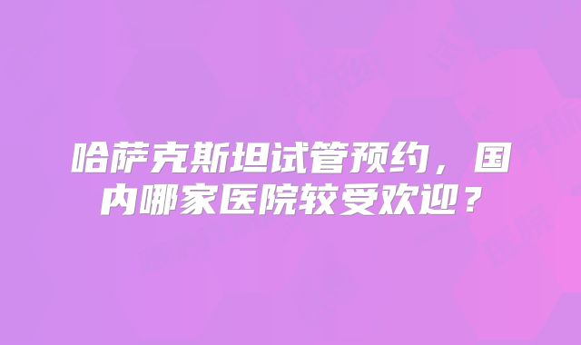 哈萨克斯坦试管预约，国内哪家医院较受欢迎？