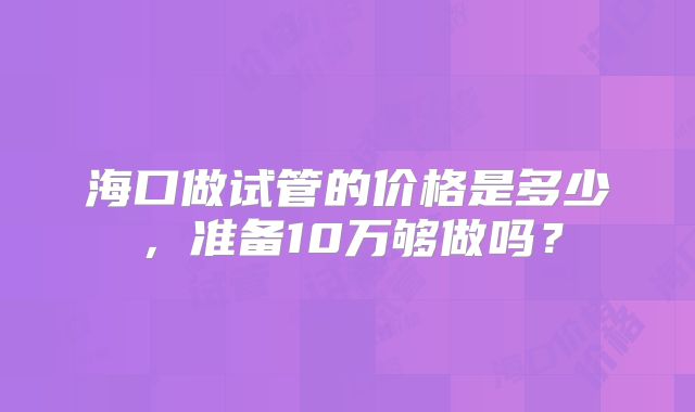 海口做试管的价格是多少，准备10万够做吗？