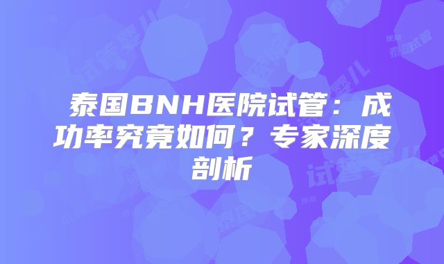 泰国BNH医院试管:成功率究竟如何?专家深度剖析