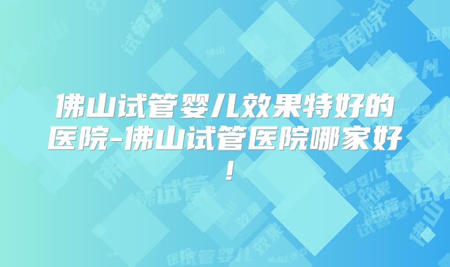 佛山试管婴儿效果特好的医院-佛山试管医院哪家好！