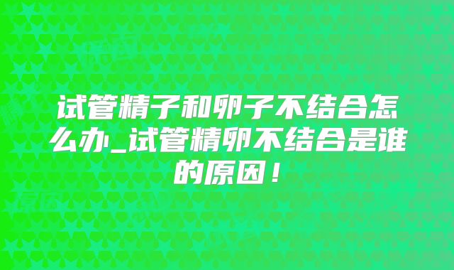 试管精子和卵子不结合怎么办_试管精卵不结合是谁的原因!