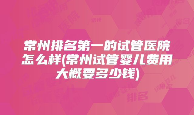 常州排名第一的试管医院怎么样(常州试管婴儿费用大概要多少钱)