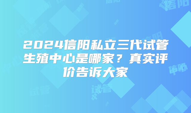 2024信阳私立三代试管生殖中心是哪家？真实评价告诉大家