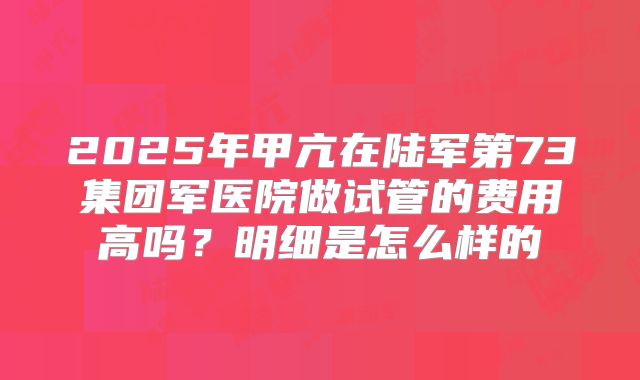 2025年甲亢在陆军第73集团军医院做试管的费用高吗？明细是怎么样的