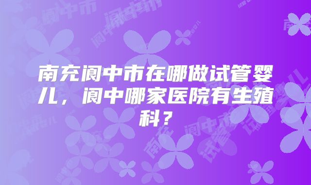 南充阆中市在哪做试管婴儿，阆中哪家医院有生殖科？