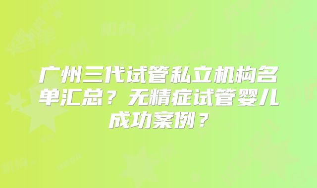 广州三代试管私立机构名单汇总？无精症试管婴儿成功案例？