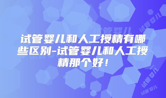 试管婴儿和人工授精有哪些区别-试管婴儿和人工授精那个好！
