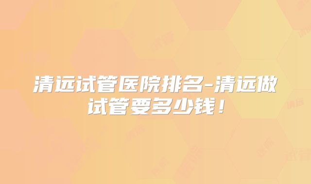 清远试管医院排名-清远做试管要多少钱!