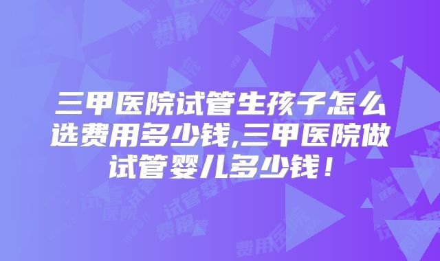 三甲医院试管生孩子怎么选费用多少钱,三甲医院做试管婴儿多少钱！