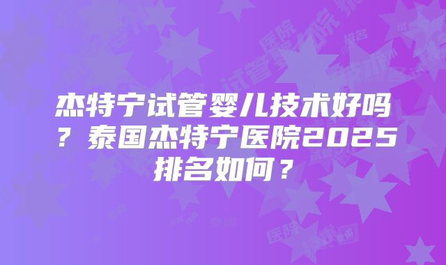 杰特宁试管婴儿技术好吗?泰国杰特宁医院2025排名如何?