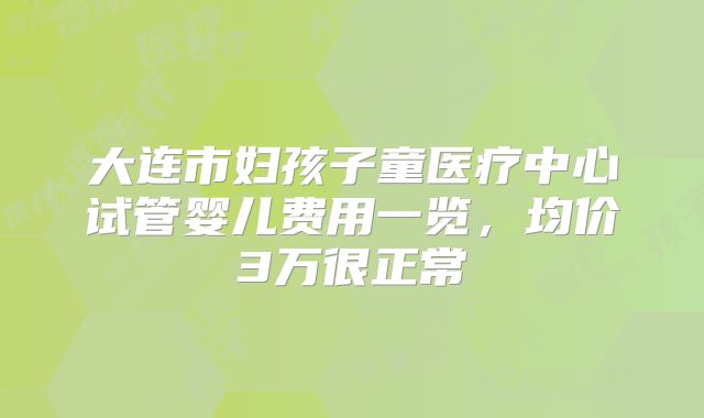 大连市妇孩子童医疗中心试管婴儿费用一览,均价3万很正常