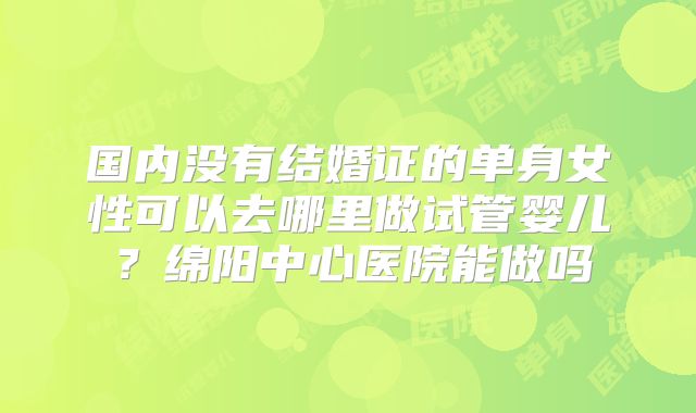 国内没有结婚证的单身女性可以去哪里做试管婴儿?绵阳中心医院能做吗