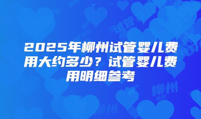 2025年柳州试管婴儿费用大约多少？试管婴儿费用明细参考