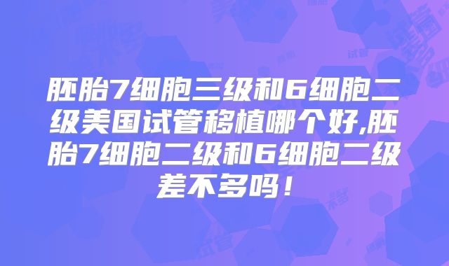 胚胎7细胞三级和6细胞二级美国试管移植哪个好,胚胎7细胞二级和6细胞二级差不多吗!
