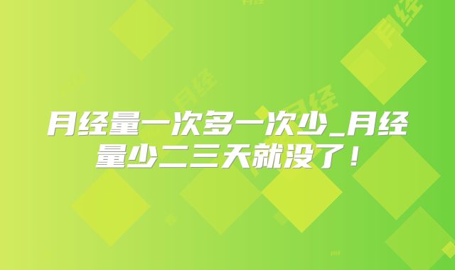 月经量一次多一次少_月经量少二三天就没了！