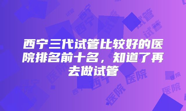 西宁三代试管比较好的医院排名前十名,知道了再去做试管