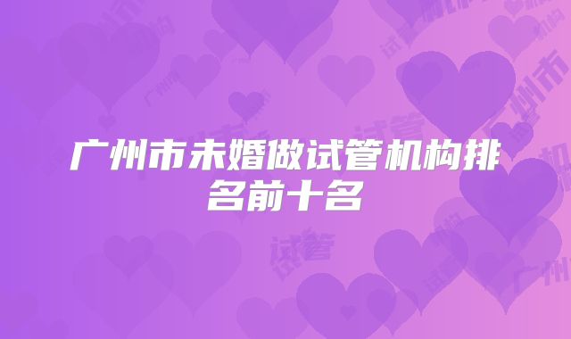 广州市未婚做试管机构排名前十名