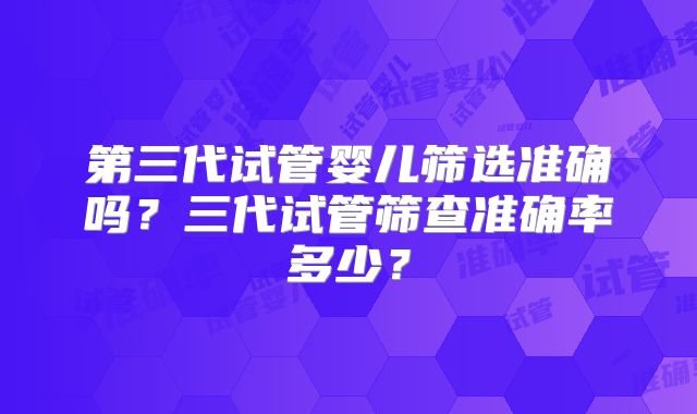 第三代试管婴儿筛选准确吗?三代试管筛查准确率多少?