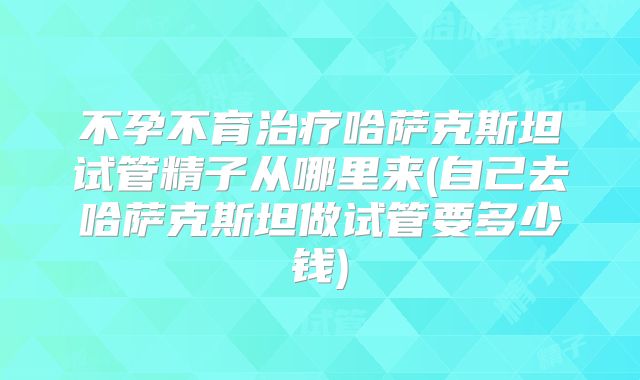 不孕不育治疗哈萨克斯坦试管精子从哪里来(自己去哈萨克斯坦做试管要多少钱)