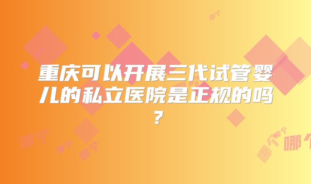 重庆可以开展三代试管婴儿的私立医院是正规的吗？