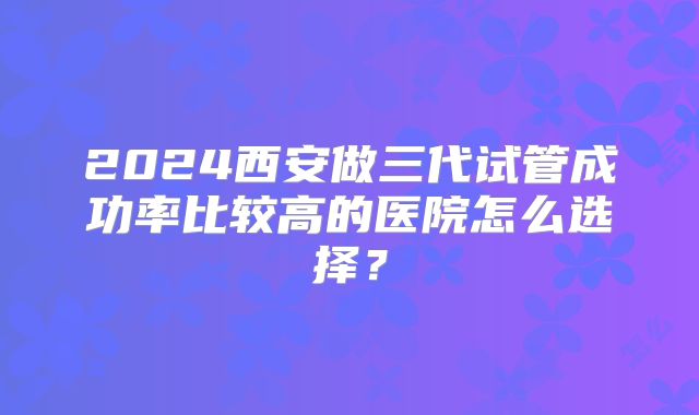 2024西安做三代试管成功率比较高的医院怎么选择？