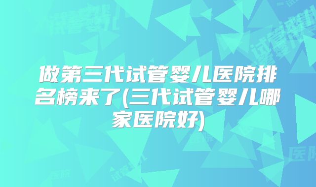 做第三代试管婴儿医院排名榜来了(三代试管婴儿哪家医院好)