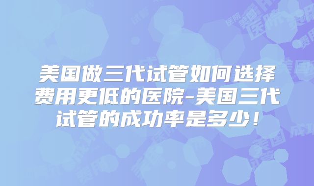美国做三代试管如何选择费用更低的医院-美国三代试管的成功率是多少！