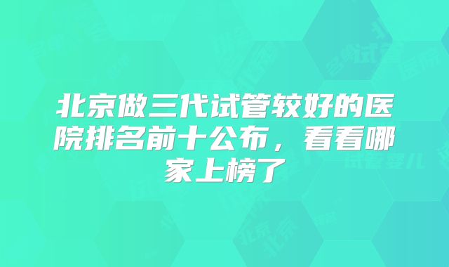 北京做三代试管较好的医院排名前十公布，看看哪家上榜了
