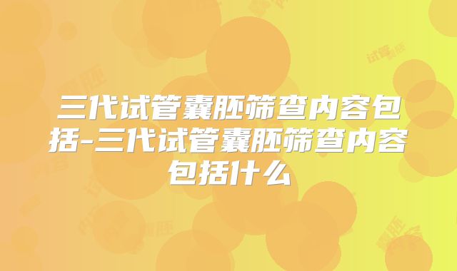 三代试管囊胚筛查内容包括-三代试管囊胚筛查内容包括什么