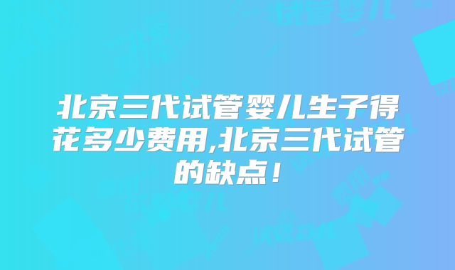 北京三代试管婴儿生子得花多少费用,北京三代试管的缺点!