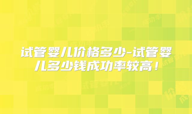 试管婴儿价格多少-试管婴儿多少钱成功率较高！