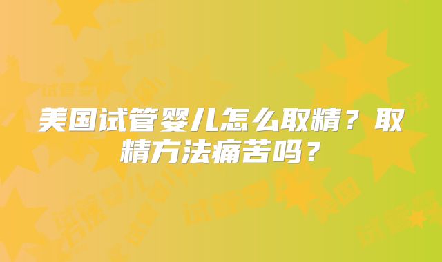 美国试管婴儿怎么取精？取精方法痛苦吗？