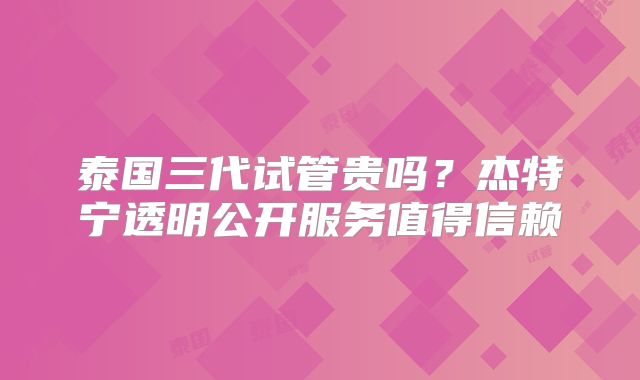 泰国三代试管贵吗?杰特宁透明公开服务值得信赖
