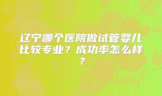 辽宁哪个医院做试管婴儿比较专业？成功率怎么样？