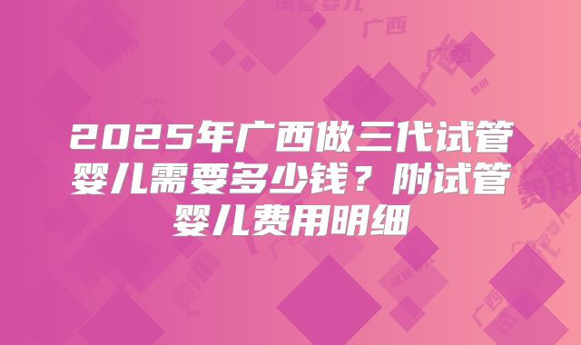 2025年广西做三代试管婴儿需要多少钱？附试管婴儿费用明细