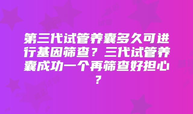 第三代试管养囊多久可进行基因筛查?三代试管养囊成功一个再筛查好担心?