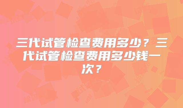 三代试管检查费用多少？三代试管检查费用多少钱一次？