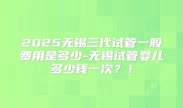 2025无锡三代试管一般费用是多少-无锡试管婴儿多少钱一次？！