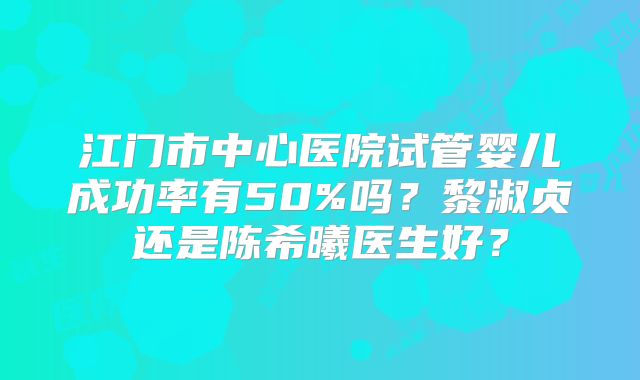 江门市中心医院试管婴儿成功率有50%吗？黎淑贞还是陈希曦医生好？