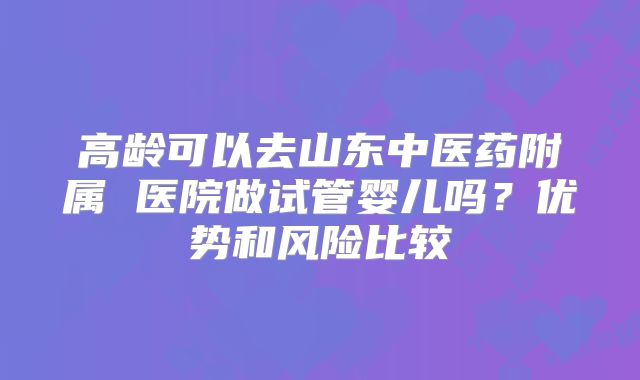 高龄可以去山东中医药附属 医院做试管婴儿吗？优势和风险比较