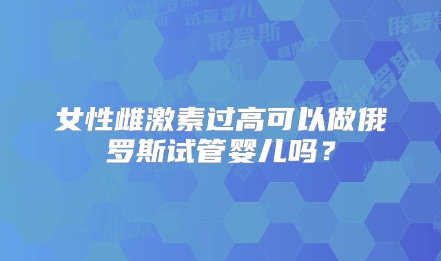 女性雌激素过高可以做俄罗斯试管婴儿吗？