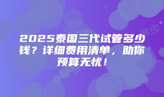 2025泰国三代试管多少钱?详细费用清单,助你预算无忧!