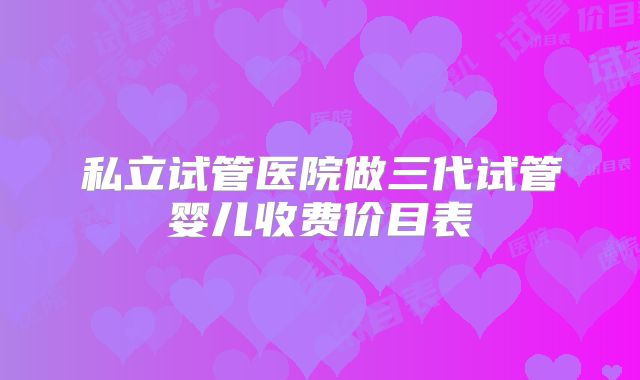 私立试管医院做三代试管婴儿收费价目表