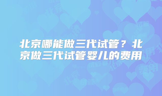 北京哪能做三代试管？北京做三代试管婴儿的费用
